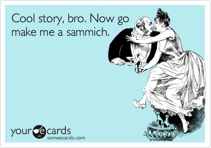 Cool story, bro. Now go
make me a sammich.