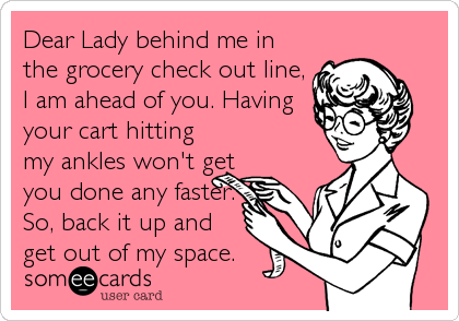 Dear Lady behind me in
the grocery check out line,
I am ahead of you. Having
your cart hitting
my ankles won't get
you done any faster.
So, back it up and
get out of my space.