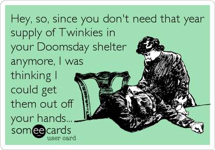 Hey, so, since you don't need that year
supply of Twinkies in
your Doomsday shelter
anymore, I was
thinking I
could get
them out off
your hands...