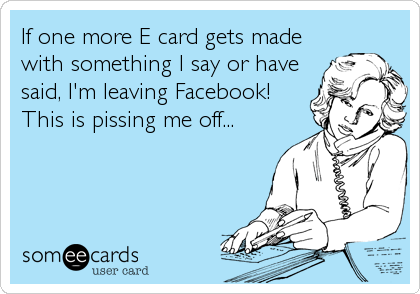 If one more E card gets made
with something I say or have
said, I'm leaving Facebook!
This is pissing me off...