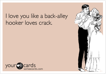 
I love you like a back-alley 
hooker loves crack.