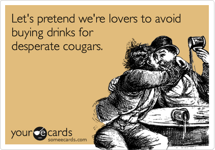 Let's pretend we're lovers so we don't have to buy drinks for
desperate cougars.