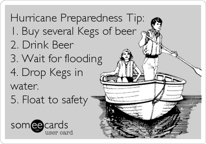 Hurricane Preparedness Tip:
1. Buy several Kegs of beer
2. Drink Beer
3. Wait for flooding
4. Drop Kegs in
water.
5. Float to safety