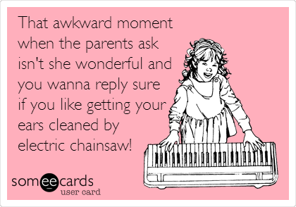 That awkward moment
when the parents ask
isn't she wonderful and
you wanna reply sure
if you like getting your
ears cleaned by
electric chainsaw!