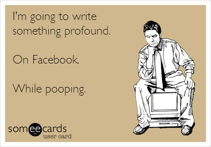 I'm going to write 
something profound.

On Facebook.

While pooping. 