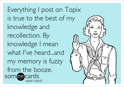 Everything I post on Topix
is true to the best of my 
knowledge and
recollection. By
knowledge I mean
what I've heard...and
my memory is fuzzy
from the booze. 