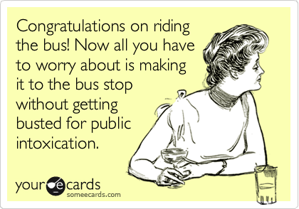Congratulations on riding
the bus! Now all you have
to worry about is making
it to the bus stop
without getting
busted for public
intoxication.