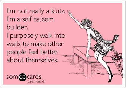 I'm not really a klutz. 
I'm a self esteem 
builder.
I purposely walk into
walls to make other
people feel better 
about themselves. 