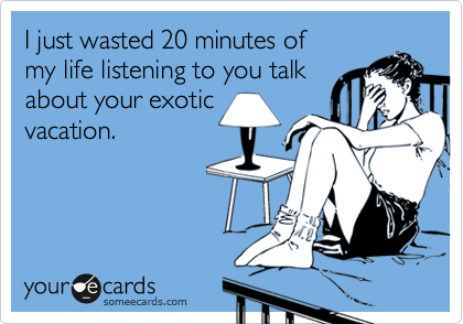I just wasted 20 minutes of
my life listening to you talk
about your exotic
vacation.
