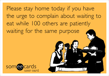 Please stay home today if you have
the urge to complain about waiting to
eat while 100 others are patiently
waiting for the same purpose 