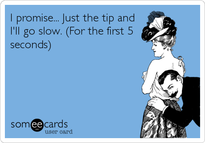 I promise... Just the tip and
I'll go slow. (For the first 5
seconds)