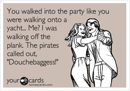 You walked into the party like you were walking onto a
yacht... Me? I was
walking off the
plank. The pirates
called out,
"Douchebaggess!"