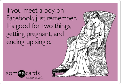 If you meet a boy on
Facebook, just remember.
It's good for two things,
getting pregnant, and
ending up single.