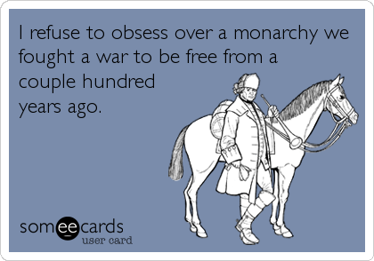 I refuse to obsess over a monarchy we
fought a war to be free from a
couple hundred
years ago.