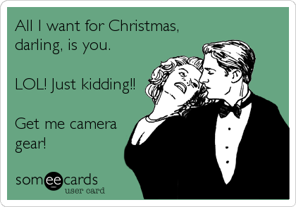 All I want for Christmas,
darling, is you.

LOL! Just kidding!!

Get me camera
gear!