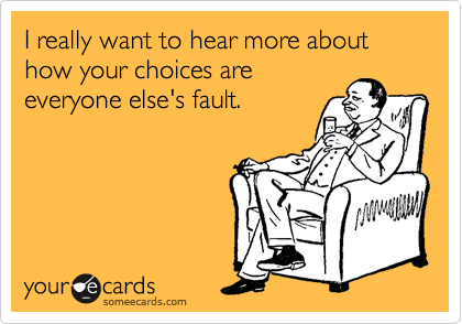 I really want to hear more about how your choices are
everyone else's fault.