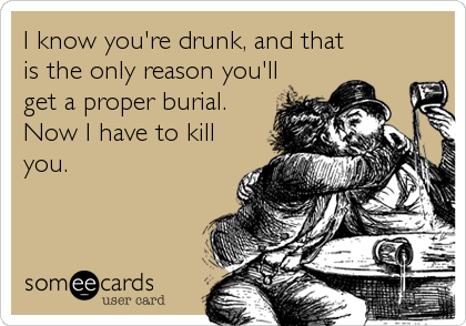 I know you're drunk, and that
is the only reason you'll
get a proper burial.
Now I have to kill
you.