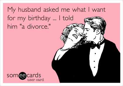 My husband asked me what I want
for my birthday ... I told
him "a divorce."