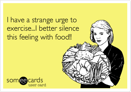 
I have a strange urge to
exercise...I better silence
this feeling with food!!