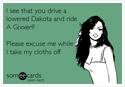 I see that you drive a
lowered Dakota and ride
A Gixxer!?

Please excuse me while
I take my cloths off