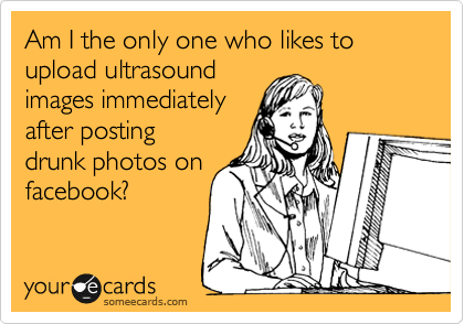Am I the only one who likes to upload ultrasound
images immediately
after posting
drunk photos on
facebook?