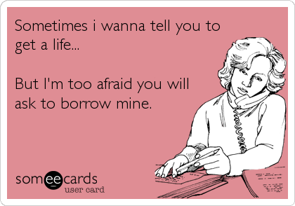 Sometimes i wanna tell you to
get a life...

But I'm too afraid you will
ask to borrow mine.