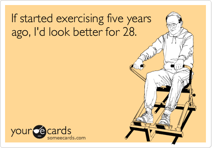 If started excercising five years
ago, I'd look better for 28.