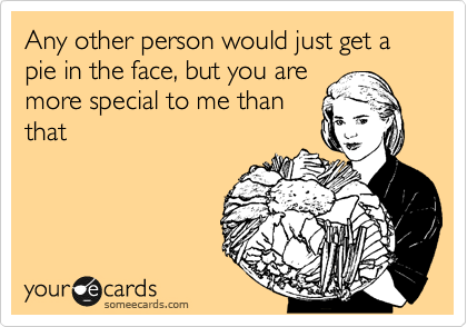 Any other person would just get a pie in the face, but you are
more special to me than
that