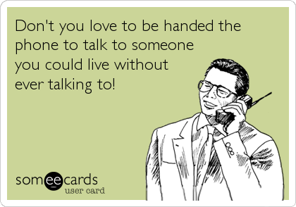 Don't you love to be handed the
phone to talk to someone
you could live without
ever talking to!