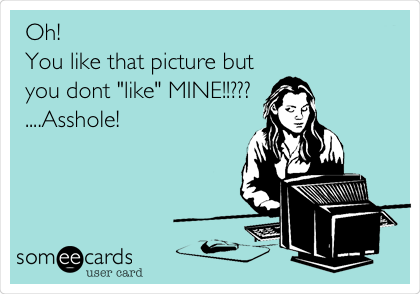 Oh! 
You like that picture but
you dont "like" MINE!!???
....Asshole!