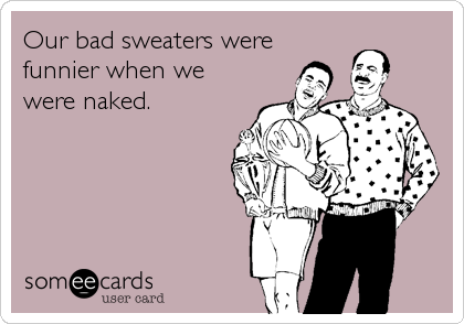 Our bad sweaters were
funnier when we
were naked.