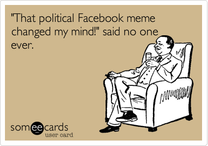 "That political Facebook meme changed my mind!", said no one
ever.