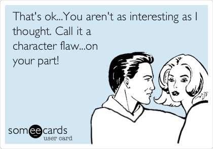 That's ok...You aren't as interesting as I
thought. Call it a
character flaw...on
your part!