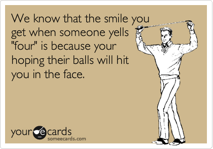 We know that the smile you
get when someone yells
"four" is because your
hoping their balls will hit
you in the face.
