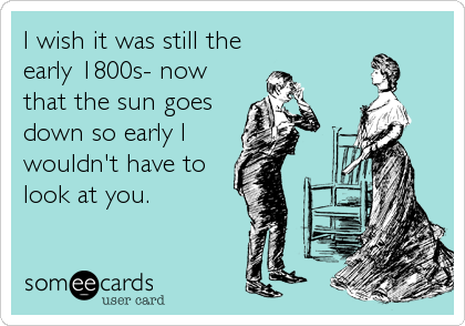 I wish it was still the
early 1800s- now
that the sun goes
down so early I
wouldn't have to
look at you.