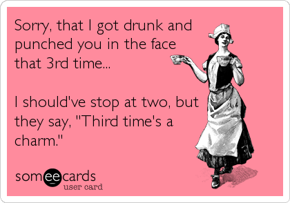 Sorry, that I got drunk and 
punched you in the face 
that 3rd time...

I should've stop at two, but
they say, "Third time's a
charm."