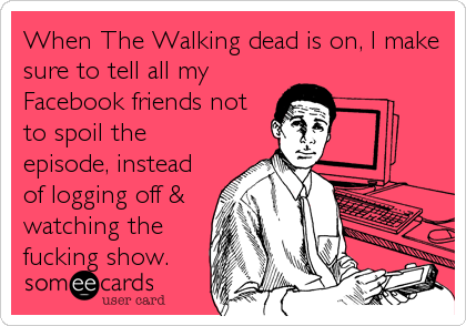 When The Walking dead is on, I make
sure to tell all my
Facebook friends not
to spoil the
episode, instead
of logging off &
watching the
fucking show.