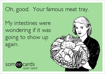 Oh, good.  Your famous meat tray.

My intestines were
wondering if it was
going to show up
again.
