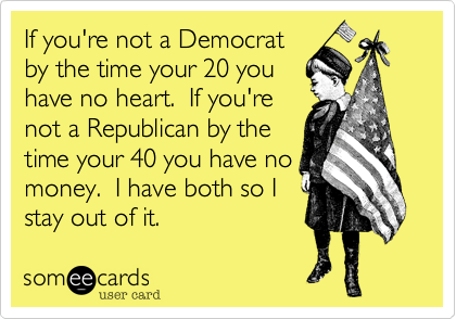 If you're not a Democrat
by the time your 20 you
have no heart.  If you're
not a Republican by the
time your 40 you have no
money.  I have both so I
stay out of it.