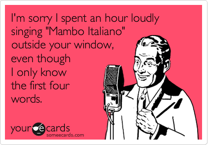 I'm sorry I spent an hour loudly
singing "Mambo Italiano"
outside your window,
even though 
I only know 
the first four
words.