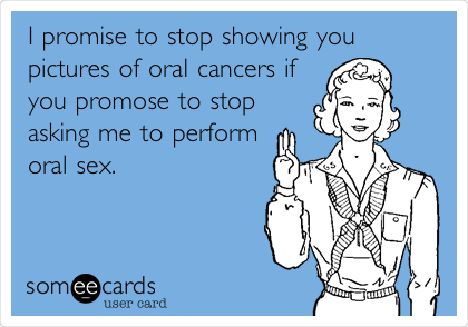 I promise to stop showing you
pictures of oral cancers if
you promose to stop
asking me to perform
oral sex.