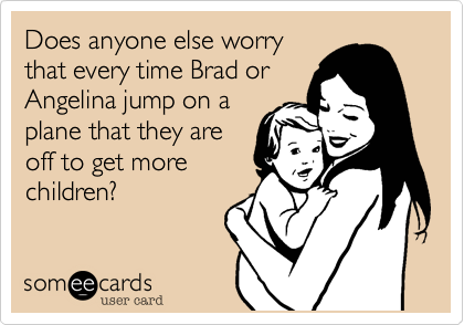 Does anyone else worry
that every time Brad or
Angelina jump on a
plane that they are
off to get more
children.
