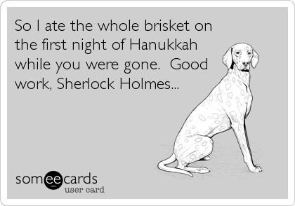 So I ate the whole brisket on
the first night of Hanukkah
while you were gone.  Good
work, Sherlock Holmes...