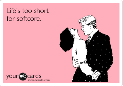 Life's too short 
for softcore.