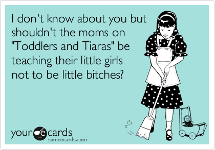 I don't know about you but
shouldn't the moms on
"Toddlers and Tiaras" be
teaching their little girls
not to be little bitches?