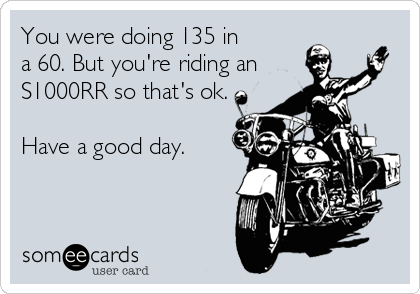 You were doing 135 in 
a 60. But you're riding an 
S1000RR so that's ok.

Have a good day.