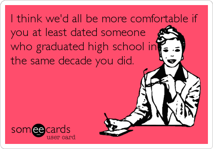 I think we'd all be more comfortable if
you at least dated someone
who graduated high school in
the same decade you did.