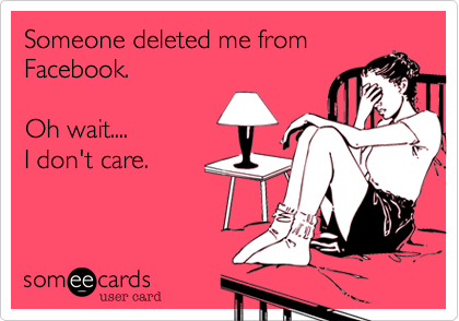 Someone deleted me from
Facebook. 

Oh wait....
I don't care.  