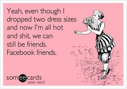 Yeah, even though I 
dropped two dress sizes
and now I'm all hot
and shit, we can 
still be friends.
Facebook friends.
