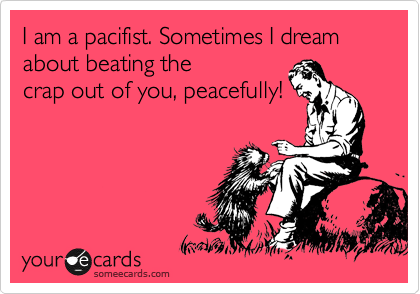I am a pacifist. Sometimes I dream about beating the
crap out of you, peacefully!